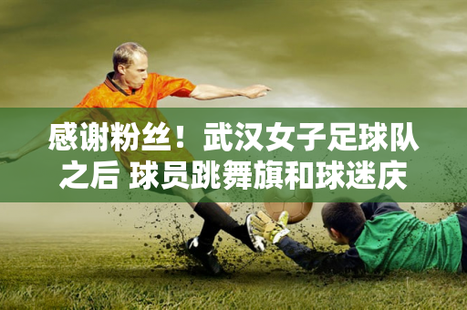 感谢粉丝！武汉女子足球队之后 球员跳舞旗和球迷庆祝他们进入亚足联冠军联赛决赛的进步